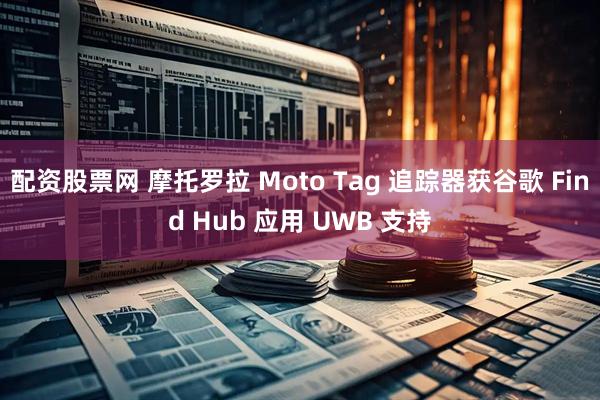 配资股票网 摩托罗拉 Moto Tag 追踪器获谷歌 Find Hub 应用 UWB 支持