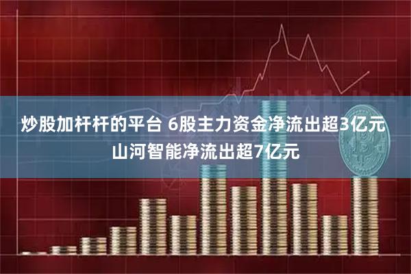 炒股加杆杆的平台 6股主力资金净流出超3亿元 山河智能净流出超7亿元