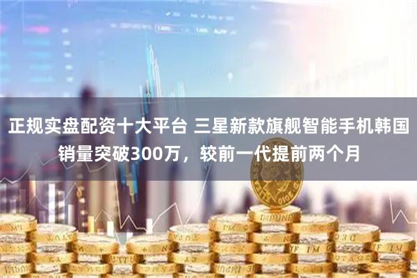 正规实盘配资十大平台 三星新款旗舰智能手机韩国销量突破300万，较前一代提前两个月