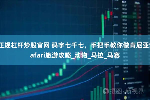 正规杠杆炒股官网 码字七千七，手把手教你做肯尼亚Safari旅游攻略_动物_马拉_马赛
