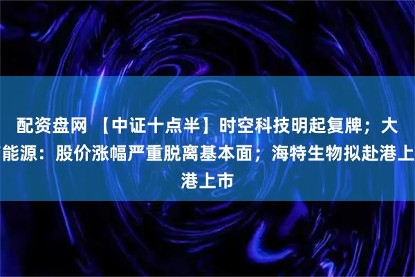 配资盘网 【中证十点半】时空科技明起复牌；大有能源：股价涨幅严重脱离基本面；海特生物拟赴港上市
